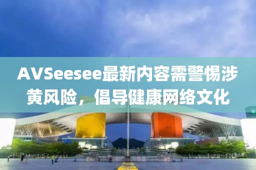 AVSeesee最新内容需警惕涉黄风险，倡导健康网络文化