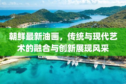 朝鲜最新油画，传统与现代艺术的融合与创新展现风采