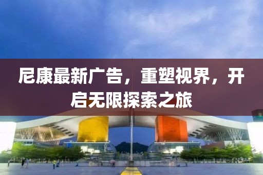 尼康最新广告，重塑视界，开启无限探索之旅