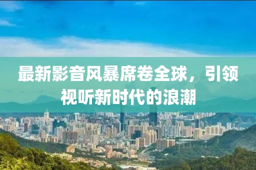 最新影音风暴席卷全球，引领视听新时代的浪潮