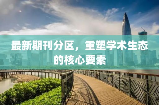 最新期刊分区，重塑学术生态的核心要素