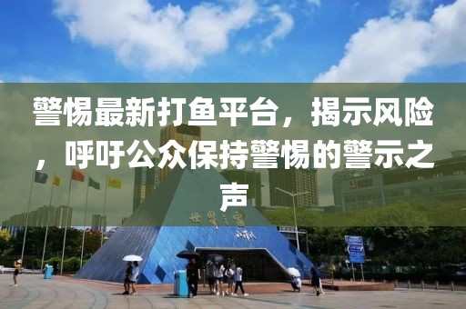 警惕最新打鱼平台，揭示风险，呼吁公众保持警惕的警示之声