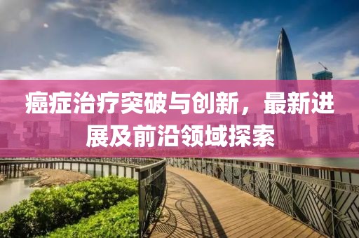 癌症治疗突破与创新，最新进展及前沿领域探索