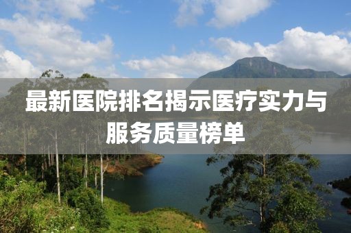 最新医院排名揭示医疗实力与服务质量榜单