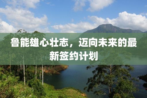 鲁能雄心壮志，迈向未来的最新签约计划