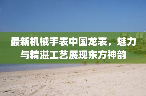 最新机械手表中国龙表，魅力与精湛工艺展现东方神韵