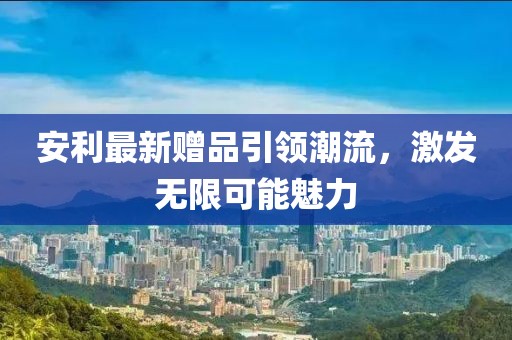 安利最新赠品引领潮流，激发无限可能魅力