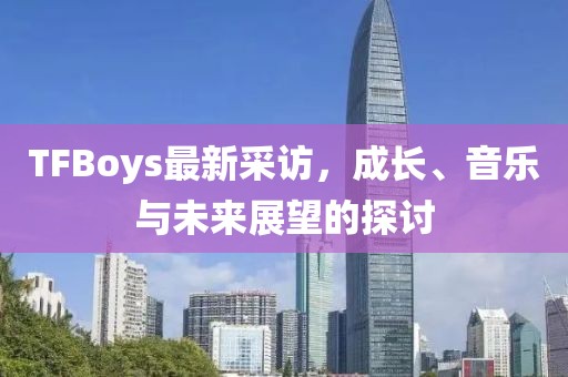 TFBoys最新采访，成长、音乐与未来展望的探讨