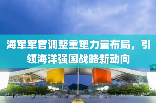 海军军官调整重塑力量布局，引领海洋强国战略新动向