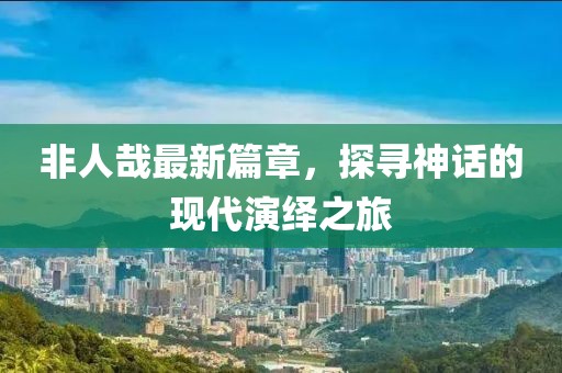 非人哉最新篇章，探寻神话的现代演绎之旅