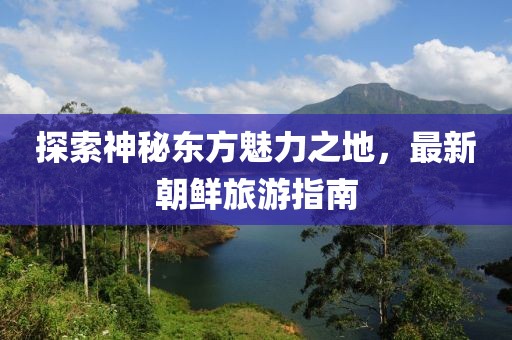 探索神秘东方魅力之地，最新朝鲜旅游指南