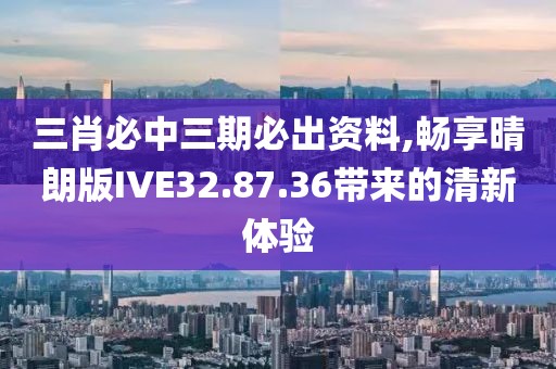三肖必中三期必出资料,畅享晴朗版IVE32.87.36带来的清新体验