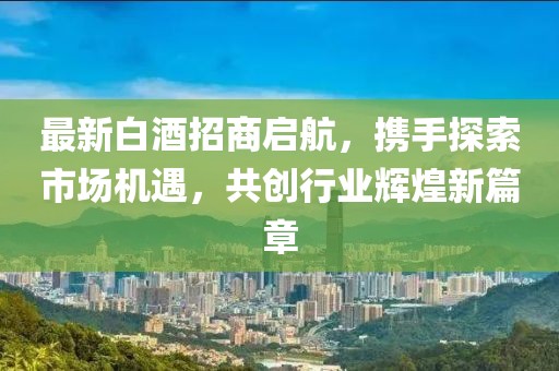 最新白酒招商启航，携手探索市场机遇，共创行业辉煌新篇章