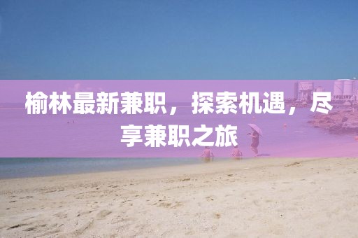 榆林最新兼职，探索机遇，尽享兼职之旅