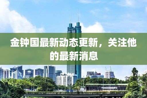 金钟国最新动态更新，关注他的最新消息