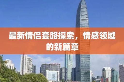 最新情侣套路探索，情感领域的新篇章