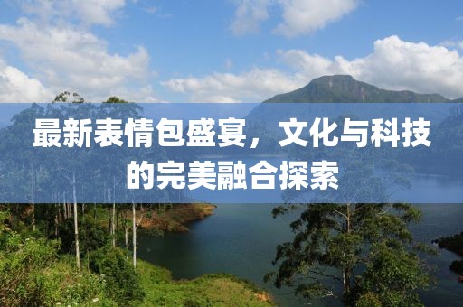 最新表情包盛宴，文化与科技的完美融合探索
