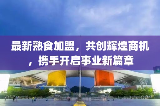 最新熟食加盟，共创辉煌商机，携手开启事业新篇章