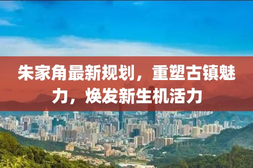 朱家角最新规划，重塑古镇魅力，焕发新生机活力