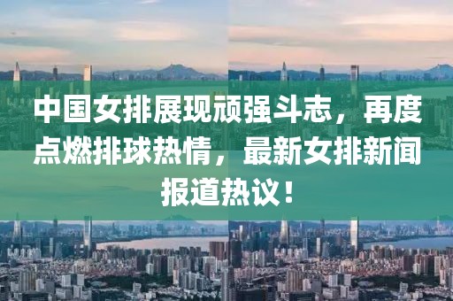中国女排展现顽强斗志，再度点燃排球热情，最新女排新闻报道热议！