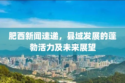肥西新闻速递，县域发展的蓬勃活力及未来展望