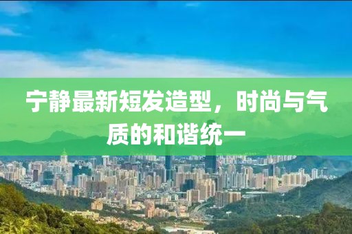 宁静最新短发造型，时尚与气质的和谐统一