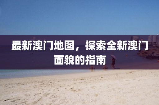 最新澳门地图，探索全新澳门面貌的指南
