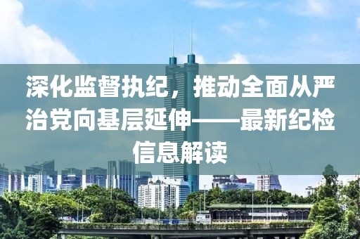 深化监督执纪，推动全面从严治党向基层延伸——最新纪检信息解读