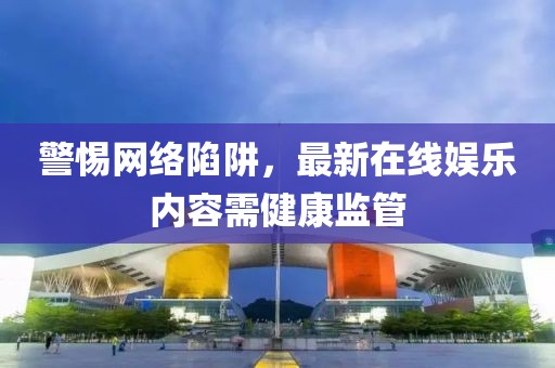 警惕网络陷阱，最新在线娱乐内容需健康监管