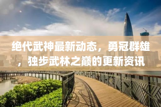 绝代武神最新动态，勇冠群雄，独步武林之巅的更新资讯