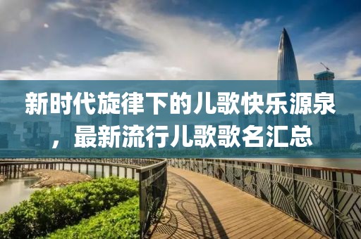 新时代旋律下的儿歌快乐源泉，最新流行儿歌歌名汇总