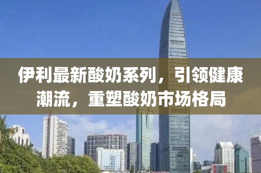 伊利最新酸奶系列，引领健康潮流，重塑酸奶市场格局