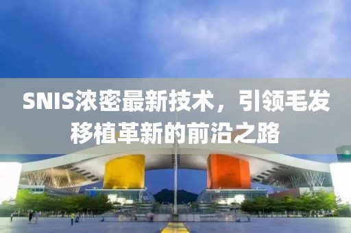 SNIS浓密最新技术，引领毛发移植革新的前沿之路