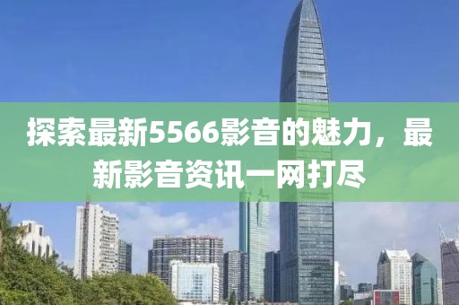 探索最新5566影音的魅力，最新影音资讯一网打尽