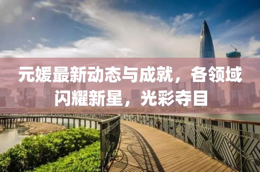 元媛最新动态与成就，各领域闪耀新星，光彩夺目