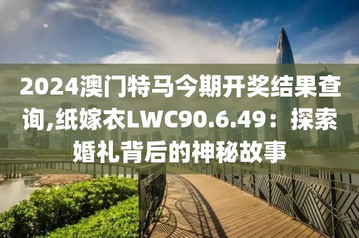 2024澳门特马今期开奖结果查询,纸嫁衣LWC90.6.49：探索婚礼背后的神秘故事