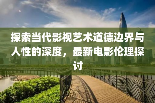 探索当代影视艺术道德边界与人性的深度，最新电影伦理探讨