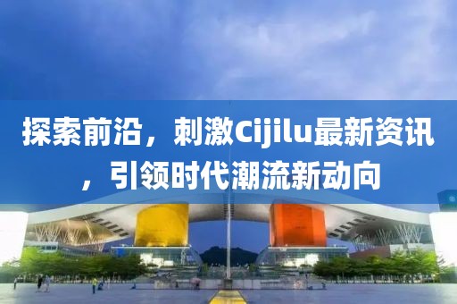 探索前沿，刺激Cijilu最新资讯，引领时代潮流新动向