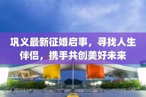 巩义最新征婚启事，寻找人生伴侣，携手共创美好未来
