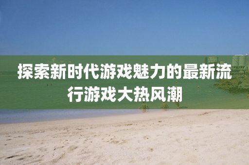 探索新时代游戏魅力的最新流行游戏大热风潮