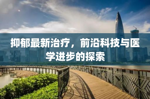 抑郁最新治疗，前沿科技与医学进步的探索