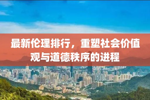 最新伦理排行，重塑社会价值观与道德秩序的进程