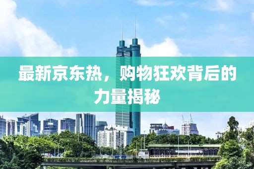 最新京东热，购物狂欢背后的力量揭秘