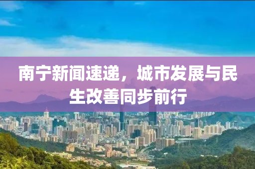 南宁新闻速递，城市发展与民生改善同步前行