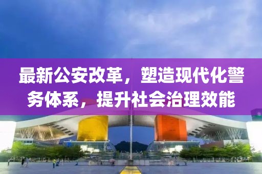 最新公安改革，塑造现代化警务体系，提升社会治理效能