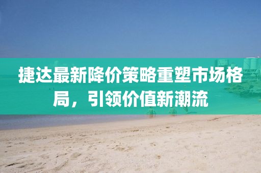 捷达最新降价策略重塑市场格局，引领价值新潮流