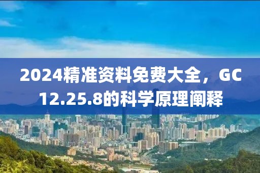 2024精准资料免费大全，GC12.25.8的科学原理阐释