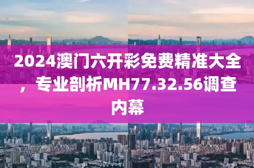 2024澳门六开彩免费精准大全，专业剖析MH77.32.56调查内幕