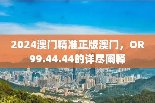 2024澳门精准正版澳门，OR99.44.44的详尽阐释