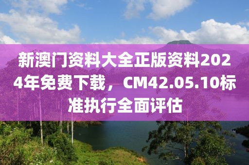 新澳门资料大全正版资料2024年免费下载，CM42.05.10标准执行全面评估